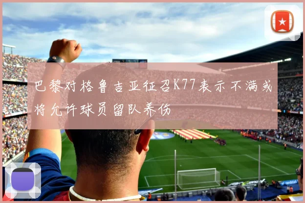 巴黎对格鲁吉亚征召K77表示不满或将允许球员留队养伤