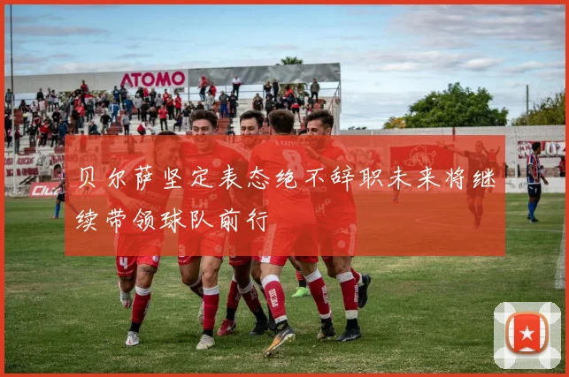 贝尔萨坚定表态绝不辞职未来将继续带领球队前行
