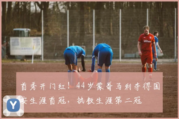 首秀开门红！44岁蒙哥马利夺得国安生涯首冠，执教生涯第二冠