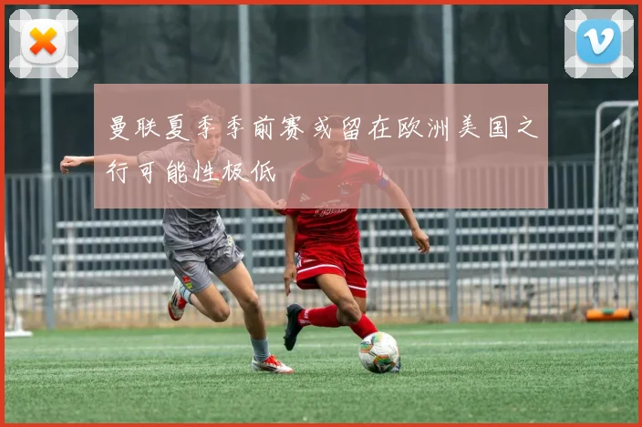 曼联夏季季前赛或留在欧洲美国之行可能性极低