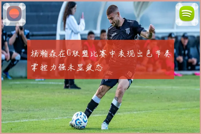 杨瀚森在G联盟比赛中表现出色节奏掌控力强未显疲态