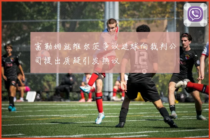 富勒姆就维尔茨争议进球向裁判公司提出质疑引发热议