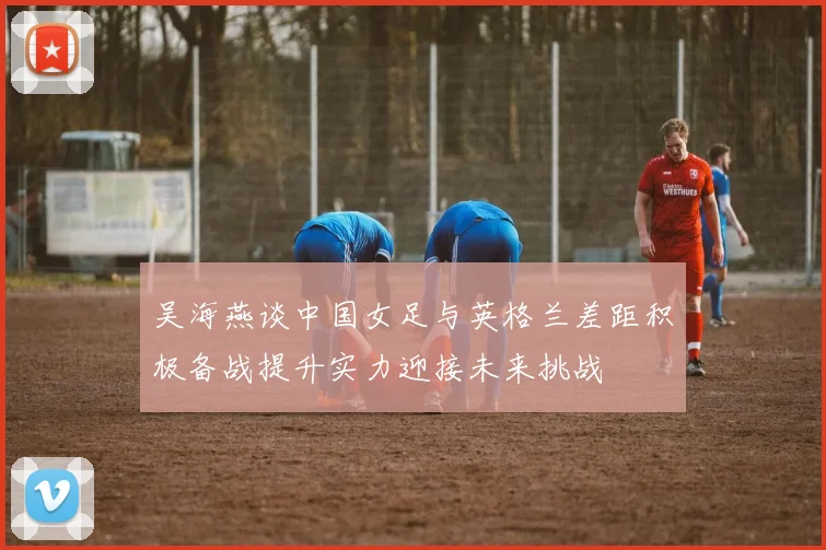 吴海燕谈中国女足与英格兰差距积极备战提升实力迎接未来挑战