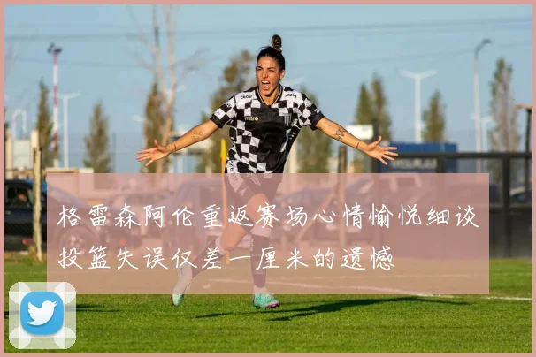 格雷森阿伦重返赛场心情愉悦细谈投篮失误仅差一厘米的遗憾