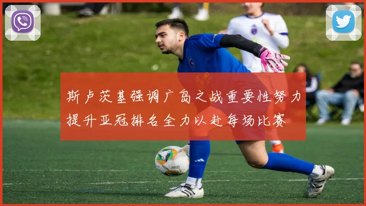 斯卢茨基强调广岛之战重要性努力提升亚冠排名全力以赴每场比赛