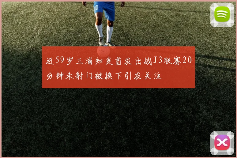 近59岁三浦知良首发出战J3联赛20分钟未射门被换下引发关注