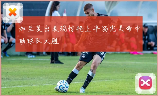 加兰复出表现惊艳上半场完美命中助球队大胜