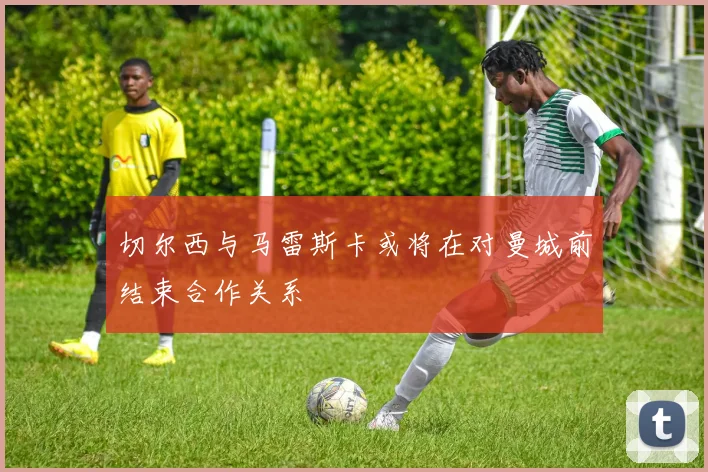 切尔西与马雷斯卡或将在对曼城前结束合作关系