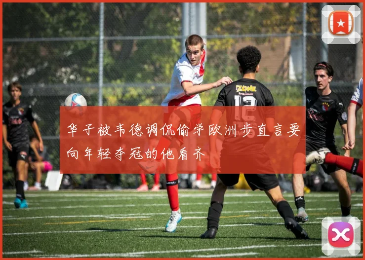 华子被韦德调侃偷学欧洲步直言要向年轻夺冠的他看齐