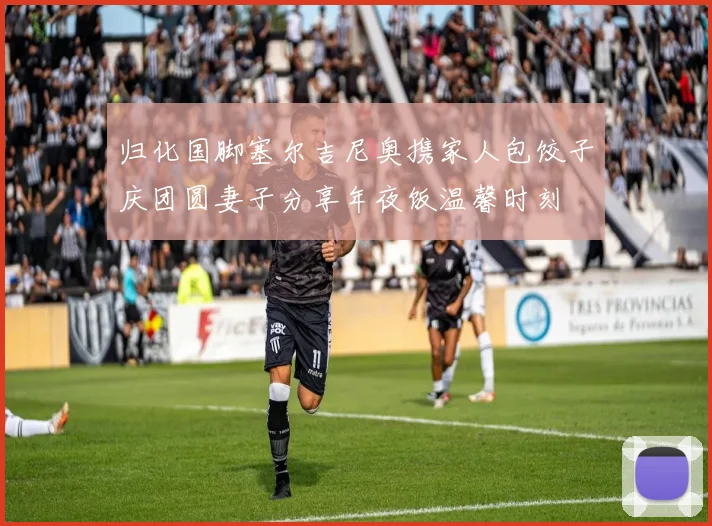 归化国脚塞尔吉尼奥携家人包饺子庆团圆妻子分享年夜饭温馨时刻